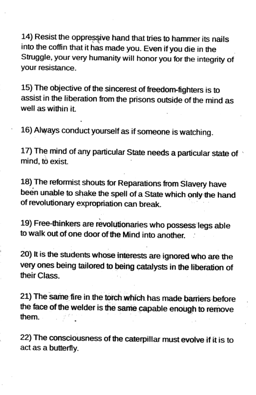 14) Resist the oppressive hand that tries to hammer its nails into the coffin that it has made you. Even ifyou die in the Struggle, your very humanity will honor you for the integrity of your resistance. 15) The objective of the sincerest of freedom-fighters is to assistin the liberation from the prisons outside of the mind as well as within it. 16) Always conduct yourself as if someone is watching. 17) The mind of any particular State needs a particular state of mind, to exist. 18) The reformist shouts for Reparations from Slavery have been unable to shake the spell of a State which only the hand of revolutionary expropriation can break. 19) Free-thinkers are revolutionaries who possess legs able to walk out of one door of the Mind into another. 20) Itis the students whose interests are ignored who are the Very ones being tailored to being catalysts in the liberation of their Class. 21) The same fire in the torch which has made barriers before the face of the welder is the same capable enough to remove them. 22) The consciousness of the caterpillar must evolve f it s to actas a butterfly.